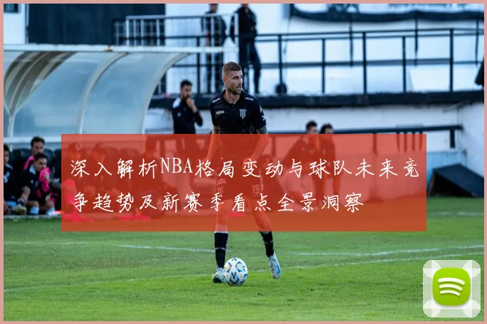 深入解析NBA格局变动与球队未来竞争趋势及新赛季看点全景洞察
