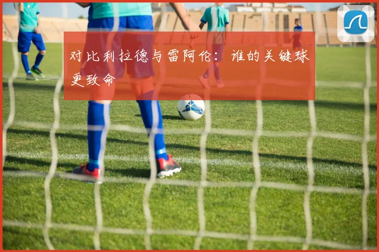 对比利拉德与雷阿伦：谁的关键球更致命