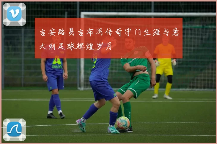 吉安路易吉布冯传奇守门生涯与意大利足球辉煌岁月