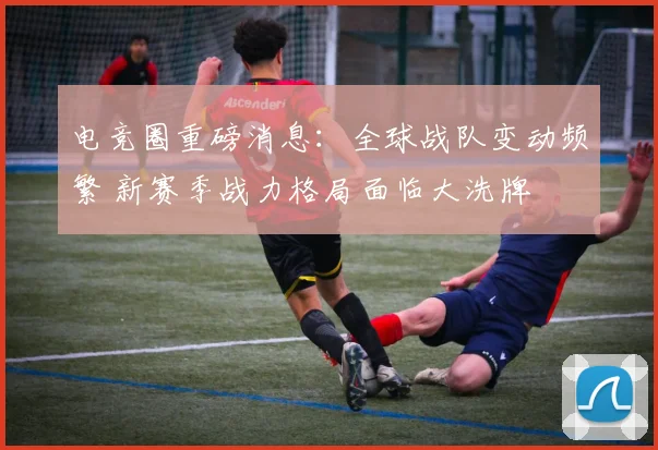 电竞圈重磅消息：全球战队变动频繁 新赛季战力格局面临大洗牌