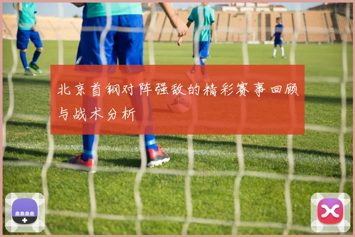 北京首钢对阵强敌的精彩赛事回顾与战术分析