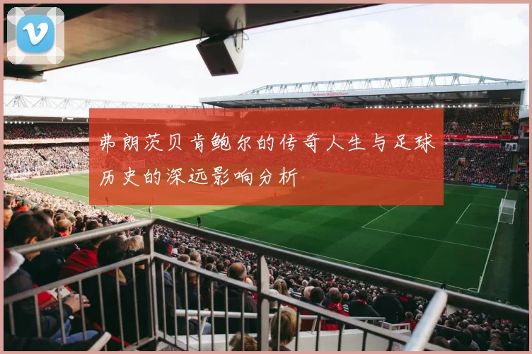 弗朗茨贝肯鲍尔的传奇人生与足球历史的深远影响分析