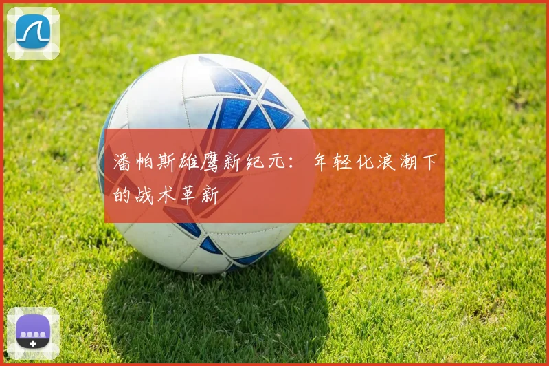 潘帕斯雄鹰新纪元：年轻化浪潮下的战术革新