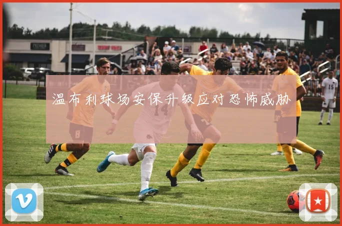 温布利球场安保升级应对恐怖威胁