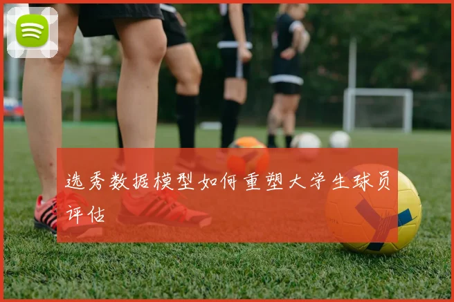 选秀数据模型如何重塑大学生球员评估