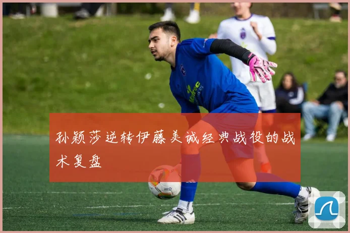 孙颖莎逆转伊藤美诚经典战役的战术复盘