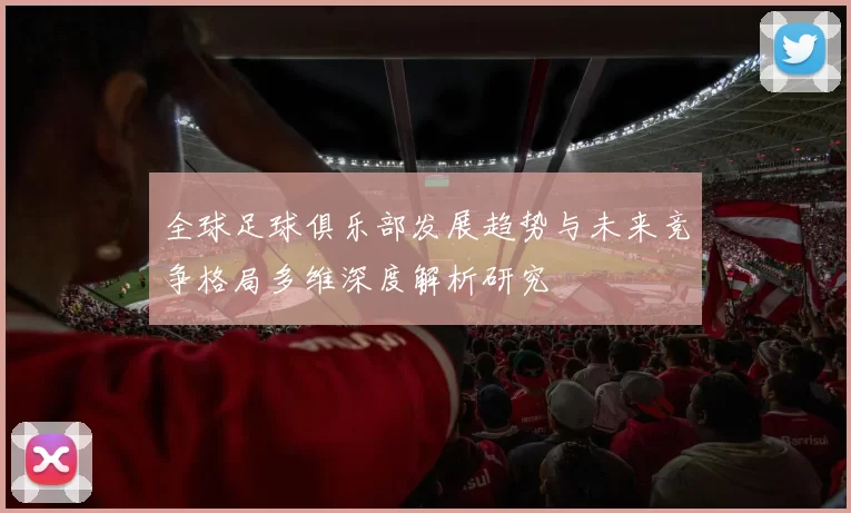 全球足球俱乐部发展趋势与未来竞争格局多维深度解析研究