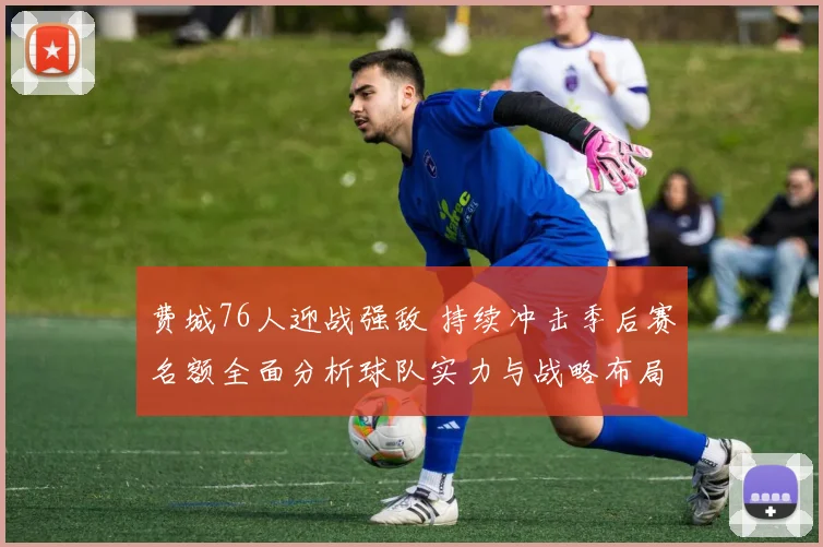 费城76人迎战强敌 持续冲击季后赛名额全面分析球队实力与战略布局