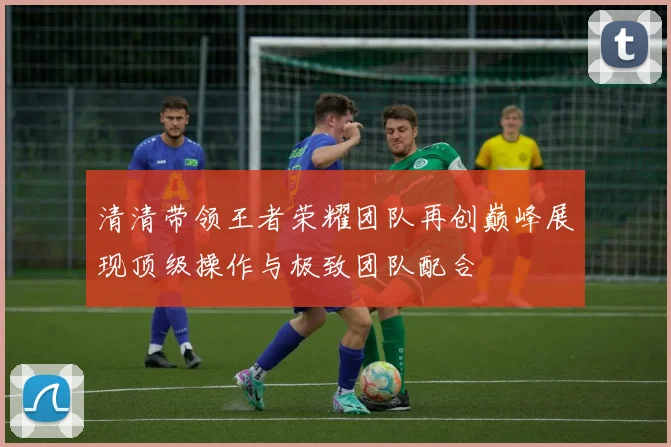 清清带领王者荣耀团队再创巅峰展现顶级操作与极致团队配合