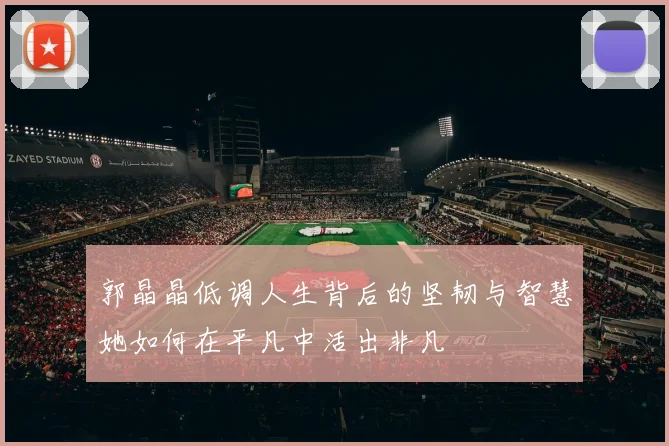 郭晶晶低调人生背后的坚韧与智慧她如何在平凡中活出非凡